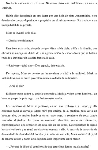 No había evidencia en el barro. Ni rastro. Solo una maloliente, sin cabeza 
Lucinda. 
Había sido decapitada en otro lugar por una hoja de plata Amatanthine, y su 
deteriorado cuerpo depositado a propósito en el mismo terreno. Sin duda, era un 
trabajo hábil de su gemela. 
Mina se levantó de la silla. 
—Gracias comisionado. 
Una hora más tarde, después de que Mina había dicho adiós a la familia, dos 
oficiales se empujaron detrás de una aglomeración de espectadores que se habían 
reunido a curiosear en la acera frente a la casa. 
—Retírense—gritó uno—Den espacio, den espacio. 
De repente, Mina se detuvo en las escaleras y miró a la multitud. Mark se 
inclinó llevando su brazo protectoramente alrededor de su hombro. 
— ¿Qué es eso? 
El ligero toque contra su codo le concedió a Mark la visión de un hombre... un 
hombre guapo de pelo negro con furiosos ojos verdes. 
Los hombros de Mina se juntaron, en un leve rechazo a su toque, y ella 
continuó hacia el carruaje. Mark miró por encima de la multitud para ver a un 
hombre alto, de anchos hombros en un traje negro y sombrero de copa dando 
zancadas alejándose. Le tomó un momento identificar sus celos enfermizos, 
experimentando una sensación de agua fría en las venas. Desconcertado la siguió 
hacia el vehículo y se sentó en el asiento opuesto a ella. A pesar de la tentación de 
demandarle la identidad del hombre y su relación con ella, Mark rechazó el papel 
de amante celoso y habló de la segunda cosa importante en su mente. 
— ¿Por qué le dijiste al comisionado que estuvimos juntos toda la noche? 
 