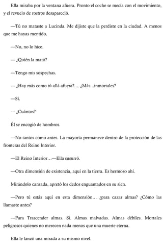 Ella miraba por la ventana afuera. Pronto el coche se mecía con el movimiento, 
y el revuelo de rostros desapareció. 
—Tú no mataste a Lucinda. Me dijiste que la perdiste en la ciudad. A menos 
que me hayas mentido. 
—No, no lo hice. 
— ¿Quién la mató? 
—Tengo mis sospechas. 
— ¿Hay más como tú allá afuera?.... ¿Más...inmortales? 
—Sí. 
— ¿Cuántos? 
Él se encogió de hombros. 
—No tantos como antes. La mayoría permanece dentro de la protección de las 
fronteras del Reino Interior. 
—El Reino Interior…—Ella susurró. 
—Otra dimensión de existencia, aquí en la tierra. Es hermoso ahí. 
Mirándolo cansada, apretó los dedos enguantados en su sien. 
—Pero tú estás aquí en esta dimensión… ¿para cazar almas? ¿Cómo las 
llamaste antes? 
—Para Trascender almas. Si. Almas malvadas. Almas débiles. Mortales 
peligrosos quienes no merecen nada menos que una muerte eterna. 
Ella le lanzó una mirada a su mismo nivel. 
 