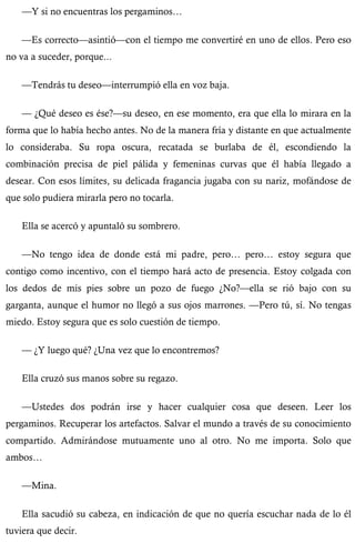 —Y si no encuentras los pergaminos… 
—Es correcto—asintió—con el tiempo me convertiré en uno de ellos. Pero eso 
no va a suceder, porque... 
—Tendrás tu deseo—interrumpió ella en voz baja. 
— ¿Qué deseo es ése?—su deseo, en ese momento, era que ella lo mirara en la 
forma que lo había hecho antes. No de la manera fría y distante en que actualmente 
lo consideraba. Su ropa oscura, recatada se burlaba de él, escondiendo la 
combinación precisa de piel pálida y femeninas curvas que él había llegado a 
desear. Con esos límites, su delicada fragancia jugaba con su nariz, mofándose de 
que solo pudiera mirarla pero no tocarla. 
Ella se acercó y apuntaló su sombrero. 
—No tengo idea de donde está mi padre, pero… pero… estoy segura que 
contigo como incentivo, con el tiempo hará acto de presencia. Estoy colgada con 
los dedos de mis pies sobre un pozo de fuego ¿No?—ella se rió bajo con su 
garganta, aunque el humor no llegó a sus ojos marrones. —Pero tú, sí. No tengas 
miedo. Estoy segura que es solo cuestión de tiempo. 
— ¿Y luego qué? ¿Una vez que lo encontremos? 
Ella cruzó sus manos sobre su regazo. 
—Ustedes dos podrán irse y hacer cualquier cosa que deseen. Leer los 
pergaminos. Recuperar los artefactos. Salvar el mundo a través de su conocimiento 
compartido. Admirándose mutuamente uno al otro. No me importa. Solo que 
ambos… 
—Mina. 
Ella sacudió su cabeza, en indicación de que no quería escuchar nada de lo él 
tuviera que decir. 
 