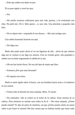 —Solo que ambos me dejen en paz. 
Él se puso rígido y cerró los ojos. 
—No. 
—He tenido aventura suficientes para una vida, gracias, y he terminado con 
ellas. No pedí esto. De ti. Sólo quiero…si, una vida. Una aburrida y pequeña vida 
feliz. 
—No te dejaré sola—respondió él con dureza. —Me casé contigo ayer. 
Una súbita humedad iluminó sus ojos. 
—No digas eso. 
Mark sólo pudo sentir alivio al ver las lágrimas de ella... alivio de que sintiera 
algo por él, incluso si ese algo era miseria. Con un irritado gesto, ella parpadeó y 
señalo con un dedo enguantado el rabillo de su ojo. 
—Oh me has hecho llorar. No soy del tipo de mujer que llore. 
—Entonces ¿Por qué estas llorando? 
—Ni siquiera me mires. 
Mark se sentó rígido sobre el banco, con sus hombros hacia atrás y el sombrero 
en sus manos. 
—Tienes todo el derecho de estar enojada, Mina. Te mentí. 
—No entiendes—ella se centró en el techo de la cabina. Justo encima de su 
cabeza. Pero entonces su mirada cayo sobra la de él. —No estoy enojada. ¿Cómo 
puedo estarlo? Te dije mi parte de mentiras, así que ¿Cómo puedo emitir un juicio 
sobre ti por hacer lo mismo? Me doy cuenta que no habrías tenido que hacer todo 
 