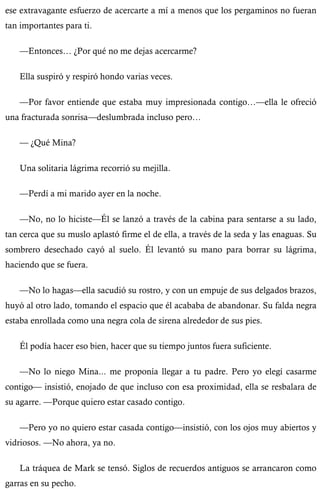 ese extravagante esfuerzo de acercarte a mí a menos que los pergaminos no fueran 
tan importantes para ti. 
—Entonces… ¿Por qué no me dejas acercarme? 
Ella suspiró y respiró hondo varias veces. 
—Por favor entiende que estaba muy impresionada contigo…—ella le ofreció 
una fracturada sonrisa—deslumbrada incluso pero… 
— ¿Qué Mina? 
Una solitaria lágrima recorrió su mejilla. 
—Perdí a mi marido ayer en la noche. 
—No, no lo hiciste—Él se lanzó a través de la cabina para sentarse a su lado, 
tan cerca que su muslo aplastó firme el de ella, a través de la seda y las enaguas. Su 
sombrero desechado cayó al suelo. Él levantó su mano para borrar su lágrima, 
haciendo que se fuera. 
—No lo hagas—ella sacudió su rostro, y con un empuje de sus delgados brazos, 
huyó al otro lado, tomando el espacio que él acababa de abandonar. Su falda negra 
estaba enrollada como una negra cola de sirena alrededor de sus pies. 
Él podía hacer eso bien, hacer que su tiempo juntos fuera suficiente. 
—No lo niego Mina... me proponía llegar a tu padre. Pero yo elegí casarme 
contigo— insistió, enojado de que incluso con esa proximidad, ella se resbalara de 
su agarre. —Porque quiero estar casado contigo. 
—Pero yo no quiero estar casada contigo—insistió, con los ojos muy abiertos y 
vidriosos. —No ahora, ya no. 
La tráquea de Mark se tensó. Siglos de recuerdos antiguos se arrancaron como 
garras en su pecho. 
 