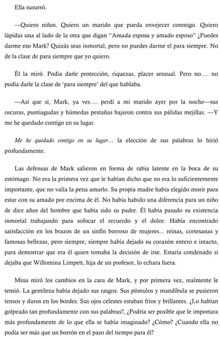 Ella susurró. 
—Quiero niños. Quiero un marido que pueda envejecer conmigo. Quiero 
lápidas una al lado de la otra que digan “Amada esposa y amado esposo” ¿Puedes 
darme eso Mark? Quizás seas inmortal, pero no puedes darme el para siempre. No 
de la clase de para siempre que yo quiero. 
Él la miró. Podía darle protección, riquezas, placer sensual. Pero no…. no 
podía darle la clase de ‘para siempre’ del que hablaba. 
—Así que sí, Mark, ya ves…. perdí a mi marido ayer por la noche—sus 
oscuras, puntiagudas y húmedas pestañas bajaron contra sus pálidas mejillas. —Y 
me he quedado contigo en su lugar. 
Me he quedado contigo en su lugar… la elección de sus palabras lo hirió 
profundamente. 
Las defensas de Mark salieron en forma de rabia latente en la boca de su 
estómago. No era la primera vez que le habían dicho que no era lo suficientemente 
importante, que no valía la pena amarlo. Su propia madre había elegido morir para 
estar con su amado por encima de él. No había habido una diferencia para un niño 
de diez años del hombre que había sido su padre. Él había pasado su existencia 
inmortal trabajando para sofocar el recuerdo y el dolor. Había encontrado 
satisfacción en los brazos de un sinfín borroso de mujeres... reinas, cortesanas y 
famosas bellezas, pero siempre, siempre había dejado su corazón entero e intacto, 
para demostrar que era él quien tomaba la decisión de irse. Estaría condenado si 
dejaba que Willomina Limpett, hija de un profesor, lo echara fuera. 
Mina miró los cambios en la cara de Mark, y por primera vez, realmente le 
temió. La gentileza había dejado sus rasgos. Sus pómulos y mandíbula se pusieron 
tensos y duros en los bordes. Sus ojos celestes estaban fríos y brillantes. ¿Lo habían 
golpeado tan profundamente con sus palabras?, ¿Podría ser posible que le importara 
más profundamente de lo que ella se había imaginado? ¿Cómo? ¿Cuando ella no 
podía ser más que un borrón en el paso del tiempo para él? 
 