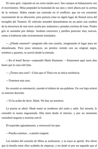 El carro giró, viajando en un corto medio arco. Sus cuerpos se balancearon con 
el movimiento. Mina parpadeó la humedad de sus ojos y miró afuera por la cortina 
de la ventana. Había estado tan centrada en el conflicto, que no era consiente 
exactamente de su ubicación, pero parecía estar en algún lugar de Strand cerca del 
terraplén del Támesis. El vehículo retumbó deteniéndose en un patio con sombra 
de la estructura de una torre oculta por andamios y pesadas cortinas de lona. Piedra 
gris se asomaba por debajo. Jardines exteriores y pasillos parecían muy nuevos, 
como si hubieran sido recientemente instalados. 
— ¿Dónde estamos?—pregunto ella con cautela, imaginando el lugar para ser 
abandonada. Pero justo entonces, un portero vestido con un original negro, 
sombreo y guantes, se acercó desde la entrada. 
—En el hotel Savoy—respondió Mark fríamente. —Estaremos aquí unos días 
hasta que la casa esté lista. 
— ¿Tienes una casa?—Creía que el Thais era su única residencia. 
—Tenemos una casa. 
Su corazón se estremeció, oyendo el énfasis de sus palabras. En voz baja reiteró 
su anterior decisión. 
—Te lo acabo de decir, Mark. No hay un nosotros. 
Le puerta se abrió. Mark tomó su sombrero del suelo y salió. Sin mirarla, le 
extendió la mano enguantada. Ella miró desde el interior, y por un momento 
consideró negarse a reunirse con él. 
Él respiraba agitadamente, y entrecerró los ojos. 
—Puedes caminar…o puedo cargarte. 
Los latidos del corazón de Mina se aceleraron, y su nuca se apretó. Era obvio 
que la batalla entre ellos acababa de empezar, y no dudó ni por un segundo que el 
 