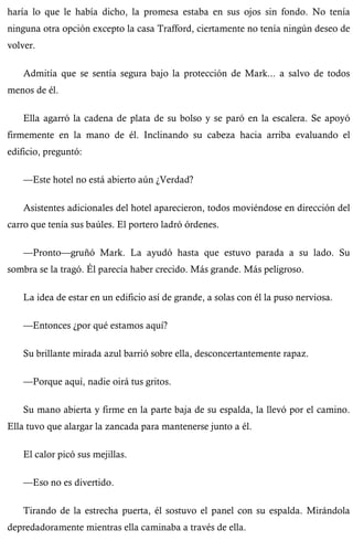haría lo que le había dicho, la promesa estaba en sus ojos sin fondo. No tenía 
ninguna otra opción excepto la casa Trafford, ciertamente no tenía ningún deseo de 
volver. 
Admitía que se sentía segura bajo la protección de Mark... a salvo de todos 
menos de él. 
Ella agarró la cadena de plata de su bolso y se paró en la escalera. Se apoyó 
firmemente en la mano de él. Inclinando su cabeza hacia arriba evaluando el 
edificio, preguntó: 
—Este hotel no está abierto aún ¿Verdad? 
Asistentes adicionales del hotel aparecieron, todos moviéndose en dirección del 
carro que tenía sus baúles. El portero ladró órdenes. 
—Pronto—gruñó Mark. La ayudó hasta que estuvo parada a su lado. Su 
sombra se la tragó. Él parecía haber crecido. Más grande. Más peligroso. 
La idea de estar en un edificio así de grande, a solas con él la puso nerviosa. 
—Entonces ¿por qué estamos aquí? 
Su brillante mirada azul barrió sobre ella, desconcertantemente rapaz. 
—Porque aquí, nadie oirá tus gritos. 
Su mano abierta y firme en la parte baja de su espalda, la llevó por el camino. 
Ella tuvo que alargar la zancada para mantenerse junto a él. 
El calor picó sus mejillas. 
—Eso no es divertido. 
Tirando de la estrecha puerta, él sostuvo el panel con su espalda. Mirándola 
depredadoramente mientras ella caminaba a través de ella. 
 
