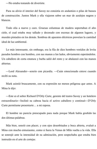 —No estaba tratando de divertirte. 
Para su alivio el interior del Savoy no consistía en andamios o pilas de basura 
de construcción. Juntos Mark y ella viajaron sobre un mar de azulejos negros y 
blancos. 
Todo olía a nuevo y caro. Gruesas columnas de madera soportaban el alto 
cielo, el cual estaba muy tallado y decorado con escenas de algunos lugares, y 
murales pintados en los demás. Sombras de aparatos eléctricos proveían la cantidad 
ideal de luz ambiental. 
Lo más interesante, sin embargo, era la fila de diez hombres vestidos de levita 
parados hombro con hombro, con sus manos a los lados, obviamente esperándolos. 
Un caballero de corta estatura y barba salió del resto y se abalanzó con las manos 
abiertas. 
—Lord Alexander—sonrío con picardía. —Cuán emocionado estuve cuando 
recibí su nota. 
Mark asintió bruscamente, con su expresión no menos peligrosa que antes. A 
Mina le dijo: 
—Este es el señor Richard D’Orly Carte, gerente del teatro Savoy y un hotelero 
extraordinario—Inclinó su cabeza hacia el activo caballero y continuó—D’Orly 
Carte permítame presentarte… a mi esposa. 
El hombre no parecía preocupado para nada porque Mark había gruñido las 
dos últimas palabras. 
Más bien, sonrió con placer, y con ojos desorbitados y boca abierta, evaluó a 
Mina con mucho entusiasmo, como si fuera la Venus de Milo vuelta a la vida. Ella 
se sonrojó ante la intensidad de su admiración, pero sospechaba que estaba bien 
instruido en el arte de cortejar. 
 