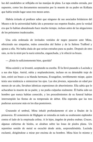 luz del candelabro se reflejaba en las manijas de plata. La tapa estaba cerrada, por 
supuesto, como los documentos necesarios por la muerte de su padre en Kolkata 
que había tenido lugar unos tres meses antes. 
Habría irritado al profesor saber que ninguno de sus asociados británicos del 
Museo o de la universidad había ido a presentar sus respetos finales, pero la verdad 
era que lo habían abandonado hace mucho tiempo, incluso antes de las alegaciones 
de los préstamos inadecuados. 
Una cola ordenada de invitados vestidos de negro pasaron ante Mina, 
ofreciendo sus simpatías, todos conocidos del Señor y de la Señora Trafford y 
ajenos a ella. No había duda de que serían extraños para su padre. Después de otro 
rato, su tío la miró por la nariz estrecha, enganchada, y le ofreció su brazo. 
— ¿Estás lo suficientemente bien, querida? 
Mina asintió y se levantó, aceptando su escolta. Él la llevó pasando a Lucinda y 
a sus dos hijas. Astrid, rubia y resplandeciente, incluso en su detestable traje de 
luto, estiró un brazo a su blanda hermana, Evangeline, terriblemente miope, quien 
tenía una tendencia a entrecerrar los ojos. Las dos jóvenes, separadas en edad por 
menos de un año, llevaban idénticas expresiones de aburrimiento. Ella sabía que le 
achacaban la muerte de su padre, y no podía culparlas realmente. Él había sido un 
hombre que nunca habían conocido, y los procedimientos de su funeral habían 
interrumpido las fiestas de su temporada de debut. Ella esperaba que las tres 
pudieran acercarse más en los días posteriores. 
Cruzando el umbral, Mina inhaló profundamente el aire a finales de la 
primavera. El cementerio de Highgate se extendía en todo su exuberante esplendor 
contra el lado de la empinada colina. A lo lejos, ángeles de piedra oraban. Cruces, 
algunas cubiertas de hiedra, se alzaban sobre las losas de piedra plana. Un 
repentino sonido de metal se escuchó desde atrás, sorprendiéndola. Lucinda 
exclamó, dirigiéndose a mirar por encima de su hombro. Mina hizo lo mismo y 
 