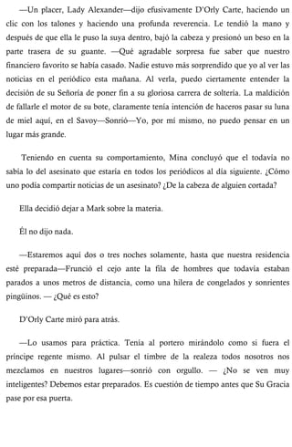 —Un placer, Lady Alexander—dijo efusivamente D’Orly Carte, haciendo un 
clic con los talones y haciendo una profunda reverencia. Le tendió la mano y 
después de que ella le puso la suya dentro, bajó la cabeza y presionó un beso en la 
parte trasera de su guante. —Qué agradable sorpresa fue saber que nuestro 
financiero favorito se había casado. Nadie estuvo más sorprendido que yo al ver las 
noticias en el periódico esta mañana. Al verla, puedo ciertamente entender la 
decisión de su Señoría de poner fin a su gloriosa carrera de soltería. La maldición 
de fallarle el motor de su bote, claramente tenía intención de haceros pasar su luna 
de miel aquí, en el Savoy—Sonrió—Yo, por mí mismo, no puedo pensar en un 
lugar más grande. 
Teniendo en cuenta su comportamiento, Mina concluyó que el todavía no 
sabía lo del asesinato que estaría en todos los periódicos al día siguiente. ¿Cómo 
uno podía compartir noticias de un asesinato? ¿De la cabeza de alguien cortada? 
Ella decidió dejar a Mark sobre la materia. 
Él no dijo nada. 
—Estaremos aquí dos o tres noches solamente, hasta que nuestra residencia 
esté preparada—Frunció el cejo ante la fila de hombres que todavía estaban 
parados a unos metros de distancia, como una hilera de congelados y sonrientes 
pingüinos. — ¿Qué es esto? 
D’Orly Carte miró para atrás. 
—Lo usamos para práctica. Tenía al portero mirándolo como si fuera el 
príncipe regente mismo. Al pulsar el timbre de la realeza todos nosotros nos 
mezclamos en nuestros lugares—sonrió con orgullo. — ¿No se ven muy 
inteligentes? Debemos estar preparados. Es cuestión de tiempo antes que Su Gracia 
pase por esa puerta. 
 