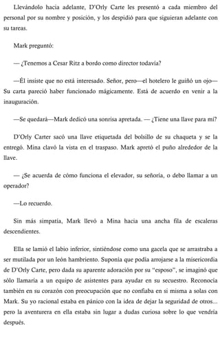 Llevándolo hacia adelante, D’Orly Carte les presentó a cada miembro del 
personal por su nombre y posición, y los despidió para que siguieran adelante con 
su tareas. 
Mark preguntó: 
— ¿Tenemos a Cesar Ritz a bordo como director todavía? 
—Él insiste que no está interesado. Señor, pero—el hotelero le guiñó un ojo— 
Su carta pareció haber funcionado mágicamente. Está de acuerdo en venir a la 
inauguración. 
—Se quedará—Mark dedicó una sonrisa apretada. — ¿Tiene una llave para mí? 
D’Orly Carter sacó una llave etiquetada del bolsillo de su chaqueta y se la 
entregó. Mina clavó la vista en el traspaso. Mark apretó el puño alrededor de la 
llave. 
— ¿Se acuerda de cómo funciona el elevador, su señoría, o debo llamar a un 
operador? 
—Lo recuerdo. 
Sin más simpatía, Mark llevó a Mina hacia una ancha fila de escaleras 
descendientes. 
Ella se lamió el labio inferior, sintiéndose como una gacela que se arrastraba a 
ser mutilada por un león hambriento. Suponía que podía arrojarse a la misericordia 
de D’Orly Carte, pero dada su aparente adoración por su “esposo”, se imaginó que 
sólo llamaría a un equipo de asistentes para ayudar en su secuestro. Reconocía 
también en su corazón con preocupación que no confiaba en si misma a solas con 
Mark. Su yo racional estaba en pánico con la idea de dejar la seguridad de otros... 
pero la aventurera en ella estaba sin lugar a dudas curiosa sobre lo que vendría 
después. 
 