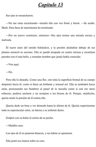 Capítulo 13 
Sus ojos se ensancharon. 
—No me estas escuchando—insistió ella con voz firme y fuerte. —Se acabó, 
Mark. Esta farsa de matrimonio ha terminado. 
—Por un nuevo comienzo, entonces—Sus ojos tenían una mirada oscura y 
malvada. 
El suave siseo del sonido hidráulico, y la presión alzándose debajo de sus 
plantas anunció su ascenso. Ella se quedó atrapada en cuatro inicuas y escarlatas 
paredes con el más bello, y tentador hombre que jamás había conocido. 
—Ven aquí. 
—No. 
Pero ella lo deseaba. Como una flor, con toda la superficie frontal de su cuerpo 
despierto hacia él, como si fuera un brillante y sensual sol. Ella se tambaleó hacia 
atrás, presionando sus hombros al panel de la muralla como si con ese mero 
esfuerzo, pudiera anclarse y no arrojarse a los brazos de él. Porque, maldición, 
quería sentir la presión de él contra ella. 
Quería darle un beso y ver desnudo hasta lo último de él. Quería experimentar 
todo su espectacular calor, su fuerza y su ardiente deseo. 
Golpeó con su bolso el centro de su pecho. 
—Maldito seas. 
Los ojos de él se pusieron blancos, y sus labios se apretaron. 
Ella juntó sus manos sobre su cara. 
 