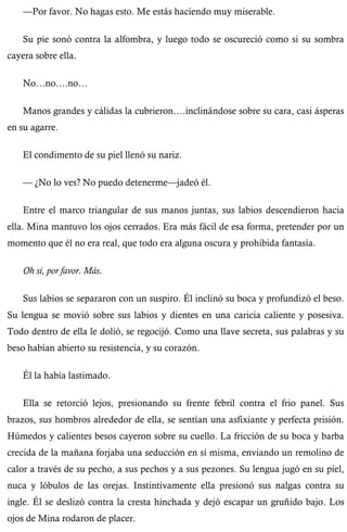 —Por favor. No hagas esto. Me estás haciendo muy miserable. 
Su pie sonó contra la alfombra, y luego todo se oscureció como si su sombra 
cayera sobre ella. 
No…no….no… 
Manos grandes y cálidas la cubrieron….inclinándose sobre su cara, casi ásperas 
en su agarre. 
El condimento de su piel llenó su nariz. 
— ¿No lo ves? No puedo detenerme—jadeó él. 
Entre el marco triangular de sus manos juntas, sus labios descendieron hacia 
ella. Mina mantuvo los ojos cerrados. Era más fácil de esa forma, pretender por un 
momento que él no era real, que todo era alguna oscura y prohibida fantasía. 
Oh si, por favor. Más. 
Sus labios se separaron con un suspiro. Él inclinó su boca y profundizó el beso. 
Su lengua se movió sobre sus labios y dientes en una caricia caliente y posesiva. 
Todo dentro de ella le dolió, se regocijó. Como una llave secreta, sus palabras y su 
beso habían abierto su resistencia, y su corazón. 
Él la había lastimado. 
Ella se retorció lejos, presionando su frente febril contra el frio panel. Sus 
brazos, sus hombros alrededor de ella, se sentían una asfixiante y perfecta prisión. 
Húmedos y calientes besos cayeron sobre su cuello. La fricción de su boca y barba 
crecida de la mañana forjaba una seducción en sí misma, enviando un remolino de 
calor a través de su pecho, a sus pechos y a sus pezones. Su lengua jugó en su piel, 
nuca y lóbulos de las orejas. Instintivamente ella presionó sus nalgas contra su 
ingle. Él se deslizó contra la cresta hinchada y dejó escapar un gruñido bajo. Los 
ojos de Mina rodaron de placer. 
 