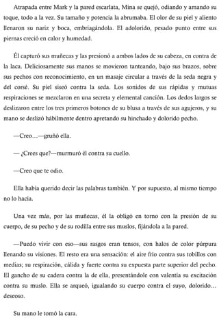 Atrapada entre Mark y la pared escarlata, Mina se quejó, odiando y amando su 
toque, todo a la vez. Su tamaño y potencia la abrumaba. El olor de su piel y aliento 
llenaron su nariz y boca, embriagándola. El adolorido, pesado punto entre sus 
piernas creció en calor y humedad. 
Él capturó sus muñecas y las presionó a ambos lados de su cabeza, en contra de 
la laca. Deliciosamente sus manos se movieron tanteando, bajo sus brazos, sobre 
sus pechos con reconocimiento, en un masaje circular a través de la seda negra y 
del corsé. Su piel siseó contra la seda. Los sonidos de sus rápidas y mutuas 
respiraciones se mezclaron en una secreta y elemental canción. Los dedos largos se 
deslizaron entre los tres primeros botones de su blusa a través de sus agujeros, y su 
mano se deslizó hábilmente dentro apretando su hinchado y dolorido pecho. 
—Creo…—gruñó ella. 
— ¿Crees que?—murmuró él contra su cuello. 
—Creo que te odio. 
Ella había querido decir las palabras también. Y por supuesto, al mismo tiempo 
no lo hacía. 
Una vez más, por las muñecas, él la obligó en torno con la presión de su 
cuerpo, de su pecho y de su rodilla entre sus muslos, fijándola a la pared. 
—Puedo vivir con eso—sus rasgos eran tensos, con halos de color púrpura 
llenando su visiones. El resto era una sensación: el aire frío contra sus tobillos con 
medias; su respiración, cálida y fuerte contra su expuesta parte superior del pecho. 
El gancho de su cadera contra la de ella, presentándole con valentía su excitación 
contra su muslo. Ella se arqueó, igualando su cuerpo contra el suyo, dolorido… 
deseoso. 
Su mano le tomó la cara. 
 
