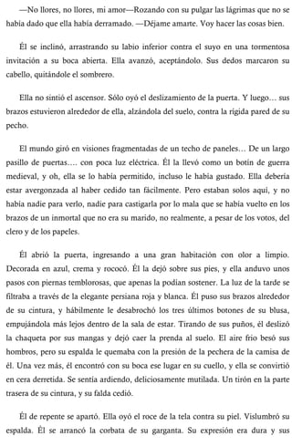 —No llores, no llores, mi amor—Rozando con su pulgar las lágrimas que no se 
había dado que ella había derramado. —Déjame amarte. Voy hacer las cosas bien. 
Él se inclinó, arrastrando su labio inferior contra el suyo en una tormentosa 
invitación a su boca abierta. Ella avanzó, aceptándolo. Sus dedos marcaron su 
cabello, quitándole el sombrero. 
Ella no sintió el ascensor. Sólo oyó el deslizamiento de la puerta. Y luego… sus 
brazos estuvieron alrededor de ella, alzándola del suelo, contra la rígida pared de su 
pecho. 
El mundo giró en visiones fragmentadas de un techo de paneles… De un largo 
pasillo de puertas…. con poca luz eléctrica. Él la llevó como un botín de guerra 
medieval, y oh, ella se lo había permitido, incluso le había gustado. Ella debería 
estar avergonzada al haber cedido tan fácilmente. Pero estaban solos aquí, y no 
había nadie para verlo, nadie para castigarla por lo mala que se había vuelto en los 
brazos de un inmortal que no era su marido, no realmente, a pesar de los votos, del 
clero y de los papeles. 
Él abrió la puerta, ingresando a una gran habitación con olor a limpio. 
Decorada en azul, crema y rococó. Él la dejó sobre sus pies, y ella anduvo unos 
pasos con piernas temblorosas, que apenas la podían sostener. La luz de la tarde se 
filtraba a través de la elegante persiana roja y blanca. Él puso sus brazos alrededor 
de su cintura, y hábilmente le desabrochó los tres últimos botones de su blusa, 
empujándola más lejos dentro de la sala de estar. Tirando de sus puños, él deslizó 
la chaqueta por sus mangas y dejó caer la prenda al suelo. El aire frio besó sus 
hombros, pero su espalda le quemaba con la presión de la pechera de la camisa de 
él. Una vez más, él encontró con su boca ese lugar en su cuello, y ella se convirtió 
en cera derretida. Se sentía ardiendo, deliciosamente mutilada. Un tirón en la parte 
trasera de su cintura, y su falda cedió. 
Él de repente se apartó. Ella oyó el roce de la tela contra su piel. Vislumbró su 
espalda. Él se arrancó la corbata de su garganta. Su expresión era dura y sus 
 
