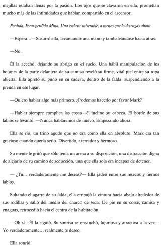 mejillas estaban llenas por la pasión. Los ojos que se clavaron en ella, prometían 
mucho más de las intimidades que habían compartido en el ascensor. 
Perdida. Estas perdida Mina. Una esclava miserable, a menos que lo detengas ahora. 
—Espera…—Susurró ella, levantando una mano y tambaleándose hacia atrás. 
—No. 
Él la acechó, dejando su abrigo en el suelo. Una hábil manipulación de los 
botones de la parte delantera de su camisa reveló su firme, vital piel entre su ropa 
abierta. Ella apretó su puño en su cadera, dentro de la falda, suspendiendo a la 
prenda en ese lugar. 
—Quiero hablar algo más primero. ¿Podemos hacerlo por favor Mark? 
—Hablar siempre complica las cosas—él inclino su cabeza. El borde de sus 
labios se levantó. —Nunca hablaremos de nuevo. Empezando ahora. 
Ella se rió, un trino agudo que no era como ella en absoluto. Mark era tan 
gracioso cuando quería serlo. Divertido, aterrador y hermoso. 
Su mente le gritó que sólo tenía un arma a su disposición, una distracción digna 
de alejarlo de su camino de seducción, una que ella sola era incapaz de detener. 
— ¿Tú... verdaderamente me deseas?— Ella jadeó entre sus resecos y tiernos 
labios. 
Soltando el agarre de su falda, ella empujó la cintura hacia abajo alrededor de 
sus rodillas y salió del medio del charco de seda. De pie en su corsé, camisa y 
enaguas, retrocedió hacia el centro de la habitación. 
—Oh sí—Él la siguió. Su sonrisa se ensanchó, lujuriosa y atractiva a la vez— 
Yo verdaderamente… realmente te deseo. 
Ella sonrió. 
 