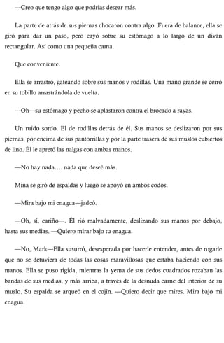 —Creo que tengo algo que podrías desear más. 
La parte de atrás de sus piernas chocaron contra algo. Fuera de balance, ella se 
giró para dar un paso, pero cayó sobre su estómago a lo largo de un diván 
rectangular. Así como una pequeña cama. 
Que conveniente. 
Ella se arrastró, gateando sobre sus manos y rodillas. Una mano grande se cerró 
en su tobillo arrastrándola de vuelta. 
—Oh—su estómago y pecho se aplastaron contra el brocado a rayas. 
Un ruido sordo. El de rodillas detrás de él. Sus manos se deslizaron por sus 
piernas, por encima de sus pantorrillas y por la parte trasera de sus muslos cubiertos 
de lino. Él le apretó las nalgas con ambas manos. 
—No hay nada…. nada que deseé más. 
Mina se giró de espaldas y luego se apoyó en ambos codos. 
—Mira bajo mi enagua—jadeó. 
—Oh, sí, cariño—. Él rió malvadamente, deslizando sus manos por debajo, 
hasta sus medias. —Quiero mirar bajo tu enagua. 
—No, Mark—Ella susurró, desesperada por hacerle entender, antes de rogarle 
que no se detuviera de todas las cosas maravillosas que estaba haciendo con sus 
manos. Ella se puso rígida, mientras la yema de sus dedos cuadrados rozaban las 
bandas de sus medias, y más arriba, a través de la desnuda carne del interior de su 
muslo. Su espalda se arqueó en el cojín. —Quiero decir que mires. Mira bajo mi 
enagua. 
 