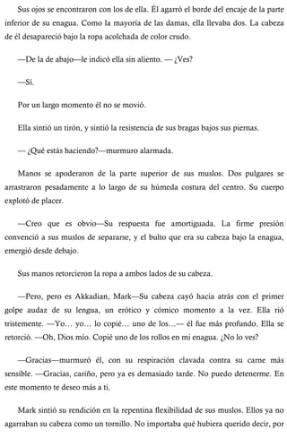 Sus ojos se encontraron con los de ella. Él agarró el borde del encaje de la parte 
inferior de su enagua. Como la mayoría de las damas, ella llevaba dos. La cabeza 
de él desapareció bajo la ropa acolchada de color crudo. 
—De la de abajo—le indicó ella sin aliento. — ¿Ves? 
—Sí. 
Por un largo momento él no se movió. 
Ella sintió un tirón, y sintió la resistencia de sus bragas bajos sus piernas. 
— ¿Qué estás haciendo?—murmuro alarmada. 
Manos se apoderaron de la parte superior de sus muslos. Dos pulgares se 
arrastraron pesadamente a lo largo de su húmeda costura del centro. Su cuerpo 
explotó de placer. 
—Creo que es obvio—Su respuesta fue amortiguada. La firme presión 
convenció a sus muslos de separarse, y el bulto que era su cabeza bajo la enagua, 
emergió desde debajo. 
Sus manos retorcieron la ropa a ambos lados de su cabeza. 
—Pero, pero es Akkadian, Mark—Su cabeza cayó hacia atrás con el primer 
golpe audaz de su lengua, un erótico y cómico momento a la vez. Ella rió 
tristemente. —Yo… yo… lo copié… uno de los…— él fue más profundo. Ella se 
retorció. —Oh, Dios mío. Copié uno de los rollos en mi enagua. ¿No lo ves? 
—Gracias—murmuró él, con su respiración clavada contra su carne más 
sensible. —Gracias, cariño, pero ya es demasiado tarde. No puedo detenerme. En 
este momento te deseo más a ti. 
Mark sintió su rendición en la repentina flexibilidad de sus muslos. Ellos ya no 
agarraban su cabeza como un tornillo. No importaba qué hubiera querido decir, por 
 