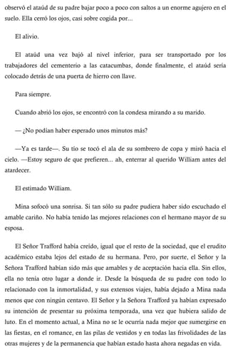 observó el ataúd de su padre bajar poco a poco con saltos a un enorme agujero en el 
suelo. Ella cerró los ojos, casi sobre cogida por... 
El alivio. 
El ataúd una vez bajó al nivel inferior, para ser transportado por los 
trabajadores del cementerio a las catacumbas, donde finalmente, el ataúd sería 
colocado detrás de una puerta de hierro con llave. 
Para siempre. 
Cuando abrió los ojos, se encontró con la condesa mirando a su marido. 
— ¿No podían haber esperado unos minutos más? 
—Ya es tarde—. Su tío se tocó el ala de su sombrero de copa y miró hacia el 
cielo. —Estoy seguro de que prefieren... ah, enterrar al querido William antes del 
atardecer. 
El estimado William. 
Mina sofocó una sonrisa. Si tan sólo su padre pudiera haber sido escuchado el 
amable cariño. No había tenido las mejores relaciones con el hermano mayor de su 
esposa. 
El Señor Trafford había creído, igual que el resto de la sociedad, que el erudito 
académico estaba lejos del estado de su hermana. Pero, por suerte, el Señor y la 
Señora Trafford habían sido más que amables y de aceptación hacia ella. Sin ellos, 
ella no tenía otro lugar a donde ir. Desde la búsqueda de su padre con todo lo 
relacionado con la inmortalidad, y sus extensos viajes, había dejado a Mina nada 
menos que con ningún centavo. El Señor y la Señora Trafford ya habían expresado 
su intención de presentar su próxima temporada, una vez que hubiera salido de 
luto. En el momento actual, a Mina no se le ocurría nada mejor que sumergirse en 
las fiestas, en el romance, en las pilas de vestidos y en todas las frivolidades de las 
otras mujeres y de la permanencia que habían estado hasta ahora negadas en vida. 
 