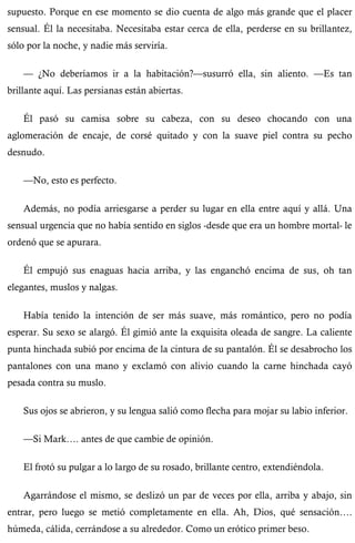 supuesto. Porque en ese momento se dio cuenta de algo más grande que el placer 
sensual. Él la necesitaba. Necesitaba estar cerca de ella, perderse en su brillantez, 
sólo por la noche, y nadie más serviría. 
— ¿No deberíamos ir a la habitación?—susurró ella, sin aliento. —Es tan 
brillante aquí. Las persianas están abiertas. 
Él pasó su camisa sobre su cabeza, con su deseo chocando con una 
aglomeración de encaje, de corsé quitado y con la suave piel contra su pecho 
desnudo. 
—No, esto es perfecto. 
Además, no podía arriesgarse a perder su lugar en ella entre aquí y allá. Una 
sensual urgencia que no había sentido en siglos -desde que era un hombre mortal- le 
ordenó que se apurara. 
Él empujó sus enaguas hacia arriba, y las enganchó encima de sus, oh tan 
elegantes, muslos y nalgas. 
Había tenido la intención de ser más suave, más romántico, pero no podía 
esperar. Su sexo se alargó. Él gimió ante la exquisita oleada de sangre. La caliente 
punta hinchada subió por encima de la cintura de su pantalón. Él se desabrocho los 
pantalones con una mano y exclamó con alivio cuando la carne hinchada cayó 
pesada contra su muslo. 
Sus ojos se abrieron, y su lengua salió como flecha para mojar su labio inferior. 
—Si Mark…. antes de que cambie de opinión. 
El frotó su pulgar a lo largo de su rosado, brillante centro, extendiéndola. 
Agarrándose el mismo, se deslizó un par de veces por ella, arriba y abajo, sin 
entrar, pero luego se metió completamente en ella. Ah, Dios, qué sensación…. 
húmeda, cálida, cerrándose a su alrededor. Como un erótico primer beso. 
 