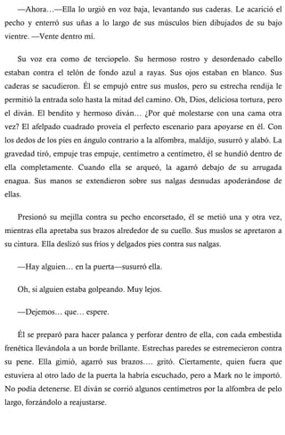 —Ahora…—Ella lo urgió en voz baja, levantando sus caderas. Le acarició el 
pecho y enterró sus uñas a lo largo de sus músculos bien dibujados de su bajo 
vientre. —Vente dentro mí. 
Su voz era como de terciopelo. Su hermoso rostro y desordenado cabello 
estaban contra el telón de fondo azul a rayas. Sus ojos estaban en blanco. Sus 
caderas se sacudieron. Él se empujó entre sus muslos, pero su estrecha rendija le 
permitió la entrada solo hasta la mitad del camino. Oh, Dios, deliciosa tortura, pero 
el diván. El bendito y hermoso diván… ¿Por qué molestarse con una cama otra 
vez? El afelpado cuadrado proveía el perfecto escenario para apoyarse en él. Con 
los dedos de los pies en ángulo contrario a la alfombra, maldijo, susurró y alabó. La 
gravedad tiró, empuje tras empuje, centímetro a centímetro, él se hundió dentro de 
ella completamente. Cuando ella se arqueó, la agarró debajo de su arrugada 
enagua. Sus manos se extendieron sobre sus nalgas desnudas apoderándose de 
ellas. 
Presionó su mejilla contra su pecho encorsetado, él se metió una y otra vez, 
mientras ella apretaba sus brazos alrededor de su cuello. Sus muslos se apretaron a 
su cintura. Ella deslizó sus fríos y delgados pies contra sus nalgas. 
—Hay alguien… en la puerta—susurró ella. 
Oh, si alguien estaba golpeando. Muy lejos. 
—Dejemos… que… espere. 
Él se preparó para hacer palanca y perforar dentro de ella, con cada embestida 
frenética llevándola a un borde brillante. Estrechas paredes se estremecieron contra 
su pene. Ella gimió, agarró sus brazos…. gritó. Ciertamente, quien fuera que 
estuviera al otro lado de la puerta la habría escuchado, pero a Mark no le importó. 
No podía detenerse. El diván se corrió algunos centímetros por la alfombra de pelo 
largo, forzándolo a reajustarse. 
 