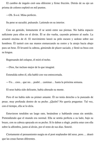 El cambio de ángulo creó una diferente y firme fricción. Detrás de su ojo un 
prisma de colores explotó en mil puntos. 
—Oh. S-s-sí. Mina perfecto. 
Su pene se sacudió, pulsando. Latiendo en su interior. 
Con un gemido, lentamente él se sentó entre sus piernas. No había espacio 
suficiente para ellos en el diván. Él se dio vuelta, cayendo primero al suelo. La 
arrastró encima de él. El movimiento lanzó su pelo oscuro y sedoso sobre sus 
hombros. Él tanteó con sus manos enmarcando su rostro y la atrajo hacia abajo 
para un beso. Él levantó la cabeza, gimiendo de placer saciado, y llenó su boca con 
su lengua. 
Regresando del colapso, él miró el techo. 
—Dios, fue incluso mejor de lo que imaginé. 
Extendida sobre él, ella habló con voz entrecortada. 
—Yo… creo... que no… podré… caminar… hasta la próxima semana. 
El sexo había sido delirante, había alterado su mente. 
Pero él no había sido su primer amante. Él no tenía derecho a la punzada de 
pesar, muy profunda dentro de su pecho. ¿Quién? No quería preguntar. Tal vez, 
con el tiempo, ella se lo diría. 
Estuvieron tendidos un largo rato, besándose y hablando cosas sin sentido. 
Pretendiendo que el mundo era normal. Ella se sentía perfecta a su lado, bajo su 
brazo, con su cabeza apoyada en su pecho. Si le daban a elegir, podría estar con ella 
sobre la alfombra, junto al diván, por el resto de sus días. Sonrió. 
Ciertamente el pensamiento surgía en el post resplandor del sexo, pero…. deseó 
que las cosas fueran diferentes. 
 