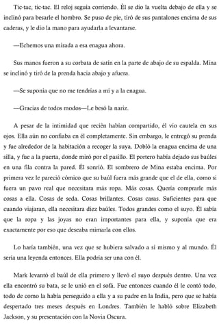 Tic-tac, tic-tac. El reloj seguía corriendo. Él se dio la vuelta debajo de ella y se 
inclinó para besarle el hombro. Se puso de pie, tiró de sus pantalones encima de sus 
caderas, y le dio la mano para ayudarla a levantarse. 
—Echemos una mirada a esa enagua ahora. 
Sus manos fueron a su corbata de satín en la parte de abajo de su espalda. Mina 
se inclinó y tiró de la prenda hacia abajo y afuera. 
—Se suponía que no me tendrías a mí y a la enagua. 
—Gracias de todos modos—Le besó la nariz. 
A pesar de la intimidad que recién habían compartido, él vio cautela en sus 
ojos. Ella aún no confiaba en él completamente. Sin embargo, le entregó su prenda 
y fue alrededor de la habitación a recoger la suya. Dobló la enagua encima de una 
silla, y fue a la puerta, donde miró por el pasillo. El portero había dejado sus baúles 
en una fila contra la pared. Él sonrió. El sombrero de Mina estaba encima. Por 
primera vez le pareció cómico que su baúl fuera más grande que el de ella, como si 
fuera un pavo real que necesitara más ropa. Más cosas. Quería comprarle más 
cosas a ella. Cosas de seda. Cosas brillantes. Cosas caras. Suficientes para que 
cuando viajaran, ella necesitara diez baúles. Todos grandes como el suyo. Él sabía 
que la ropa y las joyas no eran importantes para ella, y suponía que era 
exactamente por eso que deseaba mimarla con ellos. 
Lo haría también, una vez que se hubiera salvado a sí mismo y al mundo. Él 
sería una leyenda entonces. Ella podría ser una con él. 
Mark levantó el baúl de ella primero y llevó el suyo después dentro. Una vez 
ella encontró su bata, se le unió en el sofá. Fue entonces cuando él le contó todo, 
todo de como la había perseguido a ella y a su padre en la India, pero que se había 
despertado tres meses después en Londres. También le habló sobre Elizabeth 
Jackson, y su presentación con la Novia Oscura. 
 