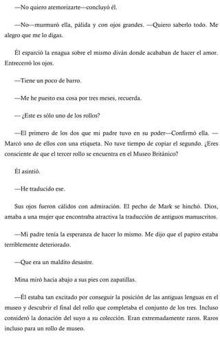 —No quiero atemorizarte—concluyó él. 
—No—murmuró ella, pálida y con ojos grandes. —Quiero saberlo todo. Me 
alegro que me lo digas. 
Él esparció la enagua sobre el mismo diván donde acababan de hacer el amor. 
Entrecerró los ojos. 
—Tiene un poco de barro. 
—Me he puesto esa cosa por tres meses, recuerda. 
— ¿Este es sólo uno de los rollos? 
—El primero de los dos que mi padre tuvo en su poder—Confirmó ella. — 
Marcó uno de ellos con una etiqueta. No tuve tiempo de copiar el segundo. ¿Eres 
consciente de que el tercer rollo se encuentra en el Museo Británico? 
Él asintió. 
—He traducido ese. 
Sus ojos fueron cálidos con admiración. El pecho de Mark se hinchó. Dios, 
amaba a una mujer que encontraba atractiva la traducción de antiguos manuscritos. 
—Mi padre tenía la esperanza de hacer lo mismo. Me dijo que el papiro estaba 
terriblemente deteriorado. 
—Que era un maldito desastre. 
Mina miró hacia abajo a sus pies con zapatillas. 
—Él estaba tan excitado por conseguir la posición de las antiguas lenguas en el 
museo y descubrir el final del rollo que completaba el conjunto de los tres. Incluso 
consideró la donación del suyo a su colección. Eran extremadamente raros. Raros 
incluso para un rollo de museo. 
 