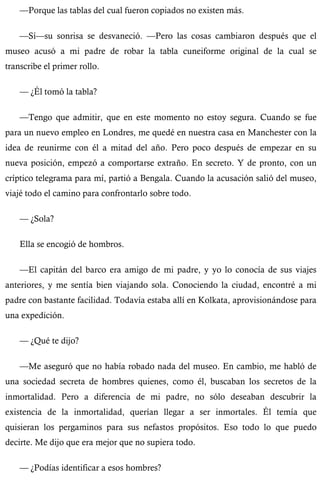 —Porque las tablas del cual fueron copiados no existen más. 
—Sí—su sonrisa se desvaneció. —Pero las cosas cambiaron después que el 
museo acusó a mi padre de robar la tabla cuneiforme original de la cual se 
transcribe el primer rollo. 
— ¿Él tomó la tabla? 
—Tengo que admitir, que en este momento no estoy segura. Cuando se fue 
para un nuevo empleo en Londres, me quedé en nuestra casa en Manchester con la 
idea de reunirme con él a mitad del año. Pero poco después de empezar en su 
nueva posición, empezó a comportarse extraño. En secreto. Y de pronto, con un 
críptico telegrama para mí, partió a Bengala. Cuando la acusación salió del museo, 
viajé todo el camino para confrontarlo sobre todo. 
— ¿Sola? 
Ella se encogió de hombros. 
—El capitán del barco era amigo de mi padre, y yo lo conocía de sus viajes 
anteriores, y me sentía bien viajando sola. Conociendo la ciudad, encontré a mi 
padre con bastante facilidad. Todavía estaba allí en Kolkata, aprovisionándose para 
una expedición. 
— ¿Qué te dijo? 
—Me aseguró que no había robado nada del museo. En cambio, me habló de 
una sociedad secreta de hombres quienes, como él, buscaban los secretos de la 
inmortalidad. Pero a diferencia de mi padre, no sólo deseaban descubrir la 
existencia de la inmortalidad, querían llegar a ser inmortales. Él temía que 
quisieran los pergaminos para sus nefastos propósitos. Eso todo lo que puedo 
decirte. Me dijo que era mejor que no supiera todo. 
— ¿Podías identificar a esos hombres? 
 