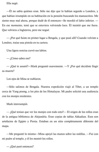 Ella negó. 
—Él no sabía quiénes eran. Sólo me dijo que lo habían seguido a Londres, y 
que habían irrumpido en su habitación en la pensión buscando los manuscritos. Me 
siento muy mal ahora, porque dudé de él entonces—Se mordió el labio inferior. — 
En ese momento, temí que se estuviera volviendo loco. Él insistió que me fuera. 
Que volviera a Inglaterra, pero me negué. 
— ¿Por qué fuiste en primer lugar a Bengala, y que pasó allí? Cuando volviste a 
Londres, traías una pistola en tu cartera. 
Una ligera sonrisa curvó sus labios. 
— ¿Cómo sabes eso? 
— ¿Qué te asustó?—Mark preguntó suavemente. —Y ¿Por qué decidiste fingir 
su muerte? 
Los ojos de Mina se nublaron. 
—Sólo salimos de Bengala. Nuestra expedición viajó al Tíbet, a un templo 
cerca de Yang poong, a los pies de los Himalayas. Mi padre solicitó una audiencia 
con los monjes residentes. 
Mark interrumpió. 
— ¿Qué tenían que ver los monjes con todo esto?— El origen de los rollos eran 
de la antigua biblioteca de Alejandría. Eran copias de tablas Akkadian. Esos son 
artefactos de Egipto y Persia. Estaban en un sitio completamente diferente del 
mapa. 
—Me pregunté lo mismo—Mina apoyó las manos sobre las rodillas. —Fui con 
mi padre al templo, y él les mostró los rollos. 
— ¿Qué pasó entonces? 
 