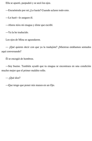 Ella se apartó, parpadeó y se secó los ojos. 
—Encuéntralo por mí ¿Lo harás? Cuando aclares todo esto. 
—Lo haré—le aseguro él. 
—Ahora mira mi enagua y dime que escribí. 
—Ya la he traducido. 
Los ojos de Mina se agrandaron. 
— ¿Qué quieres decir con que ya la tradujiste? ¿Mientras estábamos sentados 
aquí conversando? 
Él se encogió de hombros. 
—Soy bueno. También ayudó que tu enagua se encontrara en una condición 
mucho mejor que el primer maldito rollo. 
— ¿Qué dice? 
—Que tengo que poner mis manos en un Ojo. 
 