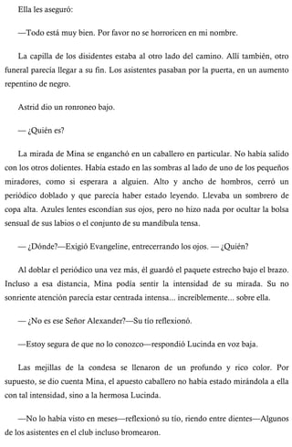 Ella les aseguró: 
—Todo está muy bien. Por favor no se horroricen en mi nombre. 
La capilla de los disidentes estaba al otro lado del camino. Allí también, otro 
funeral parecía llegar a su fin. Los asistentes pasaban por la puerta, en un aumento 
repentino de negro. 
Astrid dio un ronroneo bajo. 
— ¿Quién es? 
La mirada de Mina se enganchó en un caballero en particular. No había salido 
con los otros dolientes. Había estado en las sombras al lado de uno de los pequeños 
miradores, como si esperara a alguien. Alto y ancho de hombros, cerró un 
periódico doblado y que parecía haber estado leyendo. Llevaba un sombrero de 
copa alta. Azules lentes escondían sus ojos, pero no hizo nada por ocultar la bolsa 
sensual de sus labios o el conjunto de su mandíbula tensa. 
— ¿Dónde?—Exigió Evangeline, entrecerrando los ojos. — ¿Quién? 
Al doblar el periódico una vez más, él guardó el paquete estrecho bajo el brazo. 
Incluso a esa distancia, Mina podía sentir la intensidad de su mirada. Su no 
sonriente atención parecía estar centrada intensa... increíblemente... sobre ella. 
— ¿No es ese Señor Alexander?—Su tío reflexionó. 
—Estoy segura de que no lo conozco—respondió Lucinda en voz baja. 
Las mejillas de la condesa se llenaron de un profundo y rico color. Por 
supuesto, se dio cuenta Mina, el apuesto caballero no había estado mirándola a ella 
con tal intensidad, sino a la hermosa Lucinda. 
—No lo había visto en meses—reflexionó su tío, riendo entre dientes—Algunos 
de los asistentes en el club incluso bromearon. 
 