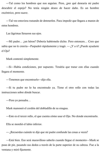 —Tal como los hombres que nos seguían. Pero, ¿por qué desearía mi padre 
descubrir el espejo? No tenía ningún deseo de hacer daño. Es un hombre 
excéntrico, pero suave. 
—Tal vez estuviera tratando de detenerlos. Para impedir que llegara a manos de 
estos hombres. 
Las lágrimas llenaron sus ojos. 
—Mi padre… ¿un héroe? Debería habérmelo dicho. Pero entonces… Creo que 
sabía que no le creería—Parpadeó rápidamente y tragó. — ¿Y a ti? ¿Puede ayudarte 
el Ojo? 
Mark contestó simplemente. 
—Sí—Había condiciones, por supuesto. Tendría que tratar con ellas cuando 
llegara el momento. 
—Tenemos que encontrarlo—dijo ella. 
—Si tu padre no lo ha encontrado ya. Tiene el otro rollo con todas las 
instrucciones sobre dónde buscar. 
—Pero yo pensaba… 
Mark manoseó el cordón del dobladillo de su enagua. 
—Este es el tercer rollo, el que cuenta cómo usar el Ojo. No donde encontrarlo. 
Ella se mordió el labio inferior. 
— ¿Recuerdas cuándo te dije que mi padre confunde las cosas a veces? 
—Está bien. Eso será maravilloso saberlo cuando llegue el momento—Mark se 
puso de pie, pasando sus dedos a través de la parte superior de su cabeza. Fue a la 
ventana y miró fijamente. 
 