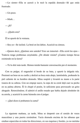—Lo siento—Ella se acercó y le tocó la espalda desnuda—Sé que estás 
frustrado. 
—Un poco. 
—Mark… 
— ¿Sí? 
— ¿Quién eres? 
Él se apartó de la ventana. 
—Soy yo—Se inclinó. La besó en los labios. Acarició su cintura. 
—Quiero decir, ¿Quiénes son ustedes? Eres un inmortal—Ella cerró los ojos— 
Todavía tengo problemas creyéndolo. ¿De dónde viniste? ¿Cuánto tiempo llevas 
existiendo en la tierra? 
—Te lo diré más tarde. Hemos tenido bastante conversación por el momento. 
Con su pulgar, él enganchó el borde de su bata, y apartó la delgada tela. 
Presionó un beso en su cuello y deslizó su boca más abajo, lamiéndola, probando la 
piel caliente de su hombro desnudo. Mina suspiró y levantó su mano a la parte 
trasera de su cabeza. Con un empuje suave, la copa de su corsé dejó caer su pecho 
en su palma abierta. Él le chupó el pezón, lo suficiente para provocarle un grito 
ahogado. Retorciéndose, él admiró el anillo rosado que había dejado alrededor de 
su areola, y acarició la carne húmeda con el pulgar. 
— ¿Qué dices si probamos la cama? 
La siguiente mañana, ya tarde, Mina se despertó con el sonido de voces 
masculinas y una puerta cerrándose. Yacía desnuda encima de las sábanas que 
estaban esparcidas en todas las direcciones, en sus esquinas y bordes, ya no metidas 
 