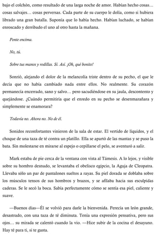 bajo el colchón, como resultado de una larga noche de amor. Habían hecho cosas… 
cosas salvajes… cosas perversas. Cada parte de su cuerpo le dolía, como si hubiera 
librado una gran batalla. Suponía que lo había hecho. Habían luchado, se habían 
enroscado y derribado el uno al otro hasta la mañana. 
Ponte encima. 
No, tú. 
Sobre tus manos y rodillas. Sí. Así. ¡Oh, qué bonito! 
Sonrió, alejando el dolor de la melancolía triste dentro de su pecho, el que le 
decía que no había cambiado nada entre ellos. No realmente. Su corazón 
permanecía encerrado, sano y salvo… pero sacudiéndose en su jaula, descontento y 
quejándose. ¿Cuándo permitiría que el enredo en su pecho se desenmarañara y 
simplemente se enamorara? 
Todavía no. Ahora no. No de él. 
Sonidos reconfortantes vinieron de la sala de estar. El vertido de líquidos, y el 
choque de una taza de té contra un platillo. Ella se apartó de las mantas y se puso la 
bata. Sin molestarse en mirarse al espejo o cepillarse el pelo, se aventuró a salir. 
Mark estaba de pie cerca de la ventana con vista al Támesis. A lo lejos, y visible 
sobre su hombro desnudo, se levantaba el obelisco egipcio, la Aguja de Cleopatra. 
Llevaba sólo un par de pantalones sueltos a rayas. Su piel dorada se doblaba sobre 
los músculos tensos de sus hombros y brazos, y se afilaba hacia sus esculpidas 
caderas. Se le secó la boca. Sabía perfectamente cómo se sentía esa piel, caliente y 
suave. 
—Buenos días—Él se volvió para darle la bienvenida. Perecía un león grande, 
desastrado, con una taza de té diminuta. Tenía una expresión pensativa, pero sus 
ojos… su mirada se calentó cuando la vio. —Hice subir de la cocina el desayuno. 
Hay té para ti, si te gusta. 
 