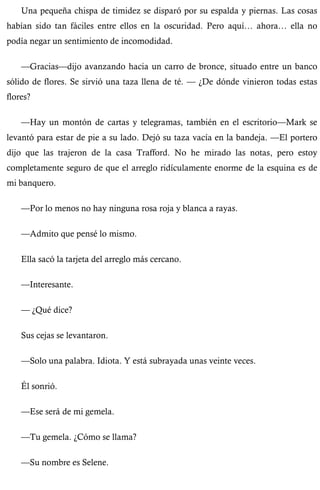 Una pequeña chispa de timidez se disparó por su espalda y piernas. Las cosas 
habían sido tan fáciles entre ellos en la oscuridad. Pero aquí… ahora… ella no 
podía negar un sentimiento de incomodidad. 
—Gracias—dijo avanzando hacia un carro de bronce, situado entre un banco 
sólido de flores. Se sirvió una taza llena de té. — ¿De dónde vinieron todas estas 
flores? 
—Hay un montón de cartas y telegramas, también en el escritorio—Mark se 
levantó para estar de pie a su lado. Dejó su taza vacía en la bandeja. —El portero 
dijo que las trajeron de la casa Trafford. No he mirado las notas, pero estoy 
completamente seguro de que el arreglo ridículamente enorme de la esquina es de 
mi banquero. 
—Por lo menos no hay ninguna rosa roja y blanca a rayas. 
—Admito que pensé lo mismo. 
Ella sacó la tarjeta del arreglo más cercano. 
—Interesante. 
— ¿Qué dice? 
Sus cejas se levantaron. 
—Solo una palabra. Idiota. Y está subrayada unas veinte veces. 
Él sonrió. 
—Ese será de mi gemela. 
—Tu gemela. ¿Cómo se llama? 
—Su nombre es Selene. 
 