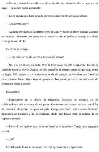 —Parece encantadora—Mina se rió entre dientes, devolviendo la tarjeta a su 
lugar— ¿Cuándo podré conocerla? 
—Estoy seguro que hará acto de presencia más pronto de lo que deseo. 
— ¿Saldremos hoy? 
—Aunque me gustaría largarme lejos de aquí y hacer el amor contigo durante 
un tiempo… tenemos que ponernos en contacto con tu padre, y averiguar si tiene 
en su posesión al Ojo. 
Su frente se arrugó. 
— ¿Has oído la voz de la Novia Oscura de nuevo? 
—No, y es un alivio, sin duda. Pero la Transición no sólo desaparece. Incluso si 
Lucinda fuera la Novia Oscura, es sólo cuestión de tiempo antes de que algo tome 
su lugar. Sólo tengo hasta la siguiente onda de energía moviéndose por Londres 
para intentar hacer algún tipo de progreso. No puedo predecir en qué clase de 
condición estaré después. 
Ella asintió. 
—Empecemos en la oficina de telégrafos. Conozco un puñado de los 
colaboradores más cercanos de mi padre. Contactos que deberá utilizar con el fin 
de moverse alrededor, de país en país. Geográficamente, están ahora bastante 
apartados de Londres y de su sociedad, dudo que hayan oído la noticia de su 
supuesta muerte. 
—Bien—Él se inclinó para darle un beso en el hombro—Tengo una pregunta 
para ti. 
— ¿Sí? 
Los labios de Mark se curvaron. Parecía ligeramente avergonzado. 
 