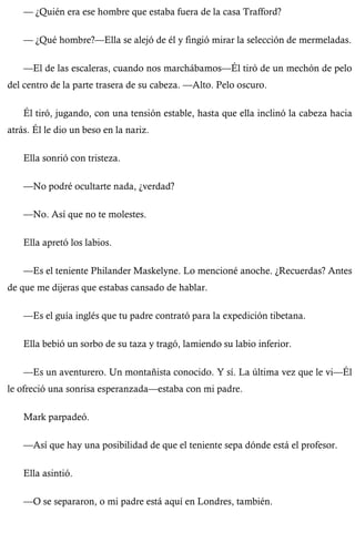— ¿Quién era ese hombre que estaba fuera de la casa Trafford? 
— ¿Qué hombre?—Ella se alejó de él y fingió mirar la selección de mermeladas. 
—El de las escaleras, cuando nos marchábamos—Él tiró de un mechón de pelo 
del centro de la parte trasera de su cabeza. —Alto. Pelo oscuro. 
Él tiró, jugando, con una tensión estable, hasta que ella inclinó la cabeza hacia 
atrás. Él le dio un beso en la nariz. 
Ella sonrió con tristeza. 
—No podré ocultarte nada, ¿verdad? 
—No. Así que no te molestes. 
Ella apretó los labios. 
—Es el teniente Philander Maskelyne. Lo mencioné anoche. ¿Recuerdas? Antes 
de que me dijeras que estabas cansado de hablar. 
—Es el guía inglés que tu padre contrató para la expedición tibetana. 
Ella bebió un sorbo de su taza y tragó, lamiendo su labio inferior. 
—Es un aventurero. Un montañista conocido. Y sí. La última vez que le vi—Él 
le ofreció una sonrisa esperanzada—estaba con mi padre. 
Mark parpadeó. 
—Así que hay una posibilidad de que el teniente sepa dónde está el profesor. 
Ella asintió. 
—O se separaron, o mi padre está aquí en Londres, también. 
 
