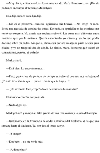 —Muy bien, entonces—Las fosas nasales de Mark llamearon. — ¿Dónde 
podemos encontrar al Teniente Maskelyne? 
Ella dejó su taza en la bandeja. 
—Ese es el problema—susurró, agarrando sus brazos. —No tengo ni idea. 
Estoy tan asustada de arruinar las cosas. Después, su aparición en las escaleras me 
tomó por sorpresa. No quería que supieras sobre él. Las cosas eran diferentes entre 
nosotros ayer por la mañana. Quería encontrarlo yo misma y ver lo que podía 
decirme sobre mi padre. Así que sí, ahora está por ahí en alguna parte de esta gran 
ciudad, y yo no tengo ni idea de dónde. Lo siento, Mark. Sospecho que tratará de 
contactarme, pero no sé cuándo. 
Mark asintió. 
—Está bien. Lo encontraremos. 
—Pero, ¿qué clase de periodo de tiempo es sobre el que estamos trabajando? 
¿Cuánto tienes hasta que… bueno… hasta que te hagas…? 
— ¿Un demonio loco, empeñado en destruir a la humanidad? 
Ella frunció el ceño, sorprendida. 
—No lo digas así. 
Mark pellizcó y rompió el tallo grueso de una rosa rosada y la sacó del arreglo. 
—Basándome en la frecuencia de ondas anteriores del Krakatoa, diría que una 
semana hasta el siguiente. Tal vez dos, si tengo suerte. 
— ¿Y luego? 
—Entonces… no me verás más. 
— ¿A dónde irás? 
 