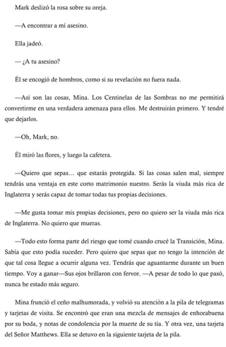 Mark deslizó la rosa sobre su oreja. 
—A encontrar a mí asesino. 
Ella jadeó. 
— ¿A tu asesino? 
Él se encogió de hombros, como si su revelación no fuera nada. 
—Así son las cosas, Mina. Los Centinelas de las Sombras no me permitirá 
convertirme en una verdadera amenaza para ellos. Me destruirán primero. Y tendré 
que dejarlos. 
—Oh, Mark, no. 
Él miró las flores, y luego la cafetera. 
—Quiero que sepas… que estarás protegida. Si las cosas salen mal, siempre 
tendrás una ventaja en este corto matrimonio nuestro. Serás la viuda más rica de 
Inglaterra y serás capaz de tomar todas tus propias decisiones. 
—Me gusta tomar mis propias decisiones, pero no quiero ser la viuda más rica 
de Inglaterra. No quiero que mueras. 
—Todo esto forma parte del riesgo que tomé cuando crucé la Transición, Mina. 
Sabía que esto podía suceder. Pero quiero que sepas que no tengo la intención de 
que tal cosa llegue a ocurrir alguna vez. Tendrás que aguantarme durante un buen 
tiempo. Voy a ganar—Sus ojos brillaron con fervor. —A pesar de todo lo que pasó, 
nunca he estado más seguro. 
Mina frunció el ceño malhumorada, y volvió su atención a la pila de telegramas 
y tarjetas de visita. Se encontró que eran una mezcla de mensajes de enhorabuena 
por su boda, y notas de condolencia por la muerte de su tía. Y otra vez, una tarjeta 
del Señor Matthews. Ella se detuvo en la siguiente tarjeta de la pila. 
 