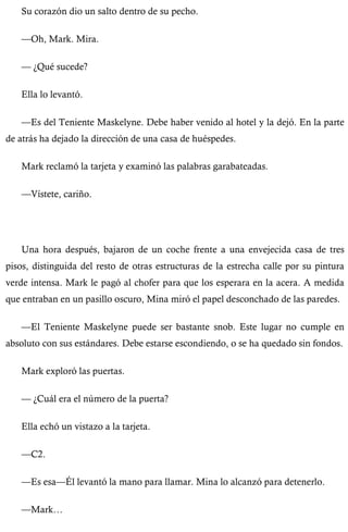 Su corazón dio un salto dentro de su pecho. 
—Oh, Mark. Mira. 
— ¿Qué sucede? 
Ella lo levantó. 
—Es del Teniente Maskelyne. Debe haber venido al hotel y la dejó. En la parte 
de atrás ha dejado la dirección de una casa de huéspedes. 
Mark reclamó la tarjeta y examinó las palabras garabateadas. 
—Vístete, cariño. 
Una hora después, bajaron de un coche frente a una envejecida casa de tres 
pisos, distinguida del resto de otras estructuras de la estrecha calle por su pintura 
verde intensa. Mark le pagó al chofer para que los esperara en la acera. A medida 
que entraban en un pasillo oscuro, Mina miró el papel desconchado de las paredes. 
—El Teniente Maskelyne puede ser bastante snob. Este lugar no cumple en 
absoluto con sus estándares. Debe estarse escondiendo, o se ha quedado sin fondos. 
Mark exploró las puertas. 
— ¿Cuál era el número de la puerta? 
Ella echó un vistazo a la tarjeta. 
—C2. 
—Es esa—Él levantó la mano para llamar. Mina lo alcanzó para detenerlo. 
—Mark… 
 