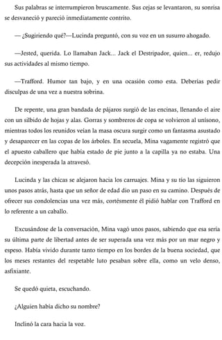 Sus palabras se interrumpieron bruscamente. Sus cejas se levantaron, su sonrisa 
se desvaneció y pareció inmediatamente contrito. 
— ¿Sugiriendo qué?—Lucinda preguntó, con su voz en un susurro ahogado. 
—Jested, querida. Lo llamaban Jack... Jack el Destripador, quien... er, redujo 
sus actividades al mismo tiempo. 
—Trafford. Humor tan bajo, y en una ocasión como esta. Deberías pedir 
disculpas de una vez a nuestra sobrina. 
De repente, una gran bandada de pájaros surgió de las encinas, llenando el aire 
con un silbido de hojas y alas. Gorras y sombreros de copa se volvieron al unísono, 
mientras todos los reunidos veían la masa oscura surgir como un fantasma asustado 
y desaparecer en las copas de los árboles. En secuela, Mina vagamente registró que 
el apuesto caballero que había estado de pie junto a la capilla ya no estaba. Una 
decepción inesperada la atravesó. 
Lucinda y las chicas se alejaron hacia los carruajes. Mina y su tío las siguieron 
unos pasos atrás, hasta que un señor de edad dio un paso en su camino. Después de 
ofrecer sus condolencias una vez más, cortésmente él pidió hablar con Trafford en 
lo referente a un caballo. 
Excusándose de la conversación, Mina vagó unos pasos, sabiendo que esa sería 
su última parte de libertad antes de ser superada una vez más por un mar negro y 
espeso. Había vivido durante tanto tiempo en los bordes de la buena sociedad, que 
los meses restantes del respetable luto pesaban sobre ella, como un velo denso, 
asfixiante. 
Se quedó quieta, escuchando. 
¿Alguien había dicho su nombre? 
Inclinó la cara hacia la voz. 
 