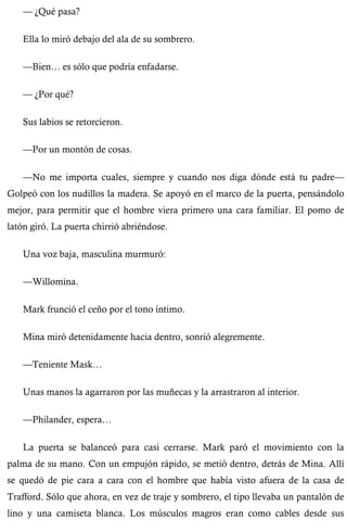 — ¿Qué pasa? 
Ella lo miró debajo del ala de su sombrero. 
—Bien… es sólo que podría enfadarse. 
— ¿Por qué? 
Sus labios se retorcieron. 
—Por un montón de cosas. 
—No me importa cuales, siempre y cuando nos diga dónde está tu padre— 
Golpeó con los nudillos la madera. Se apoyó en el marco de la puerta, pensándolo 
mejor, para permitir que el hombre viera primero una cara familiar. El pomo de 
latón giró. La puerta chirrió abriéndose. 
Una voz baja, masculina murmuró: 
—Willomina. 
Mark frunció el ceño por el tono íntimo. 
Mina miró detenidamente hacia dentro, sonrió alegremente. 
—Teniente Mask… 
Unas manos la agarraron por las muñecas y la arrastraron al interior. 
—Philander, espera… 
La puerta se balanceó para casi cerrarse. Mark paró el movimiento con la 
palma de su mano. Con un empujón rápido, se metió dentro, detrás de Mina. Allí 
se quedó de pie cara a cara con el hombre que había visto afuera de la casa de 
Trafford. Sólo que ahora, en vez de traje y sombrero, el tipo llevaba un pantalón de 
lino y una camiseta blanca. Los músculos magros eran como cables desde sus 
 