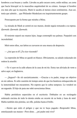 hombros a sus brazos y cuello. Llevaba su pelo oscuro corto, estilo militar, un corte 
que hacía hincapié en la masculina angulosidad de su cráneo. Aunque el hombre 
era más alto que la mayoría, Mark le sacaba al menos cinco centímetros. Aun así, 
tenía que admitir… que Philander Maskelyne era inquietantemente guapo. 
Preocupante por la forma que miraba a Mina. 
La mirada de Mark se centró en sus manos, donde seguía tomando a su esposa. 
Quemada. Quemada. Quemada. 
El teniente separó sus manos lejos, luego contempló sus palmas. Parpadeó con 
incredulidad. 
Miró entre ellos, sus labios se curvaron en una mueca de desprecio. 
— ¿Así que es él? ¿Tu rico vizconde? 
La expresión de Mina se quedó en blanco. Obviamente, su saludo redactado sin 
rodeos la aturdió. 
—Te vi ayer en la calle afuera de la casa de mi tío. Estoy tan aliviada de verte a 
salvo aquí, en Inglaterra. 
— ¿Seguro?—Se rió sarcásticamente. —Gracias a tu padre, tengo un objetivo 
en mi cabeza. Es sólo cuestión de tiempo antes de que los fanáticos enloquecidos de 
la inmortalidad me encuentren. No esperes que lo cubra tampoco. Lo venderé en 
un segundo. El hijo de puta me robó novecientas libras. 
Había periódicos esparcidos en el escritorio. Doblados en un rectángulo 
ordenado encima de todo lo demás estaba un recorte de su boda y luna de miel. 
Había también dos pistolas, un rifle, pulidas hasta el brillo. 
—Siento que estés el peligro y que no te haya pagado—Respondió Mina, 
entrelazando sus manos—Pero dime… ¿mi padre está vivo? 
 