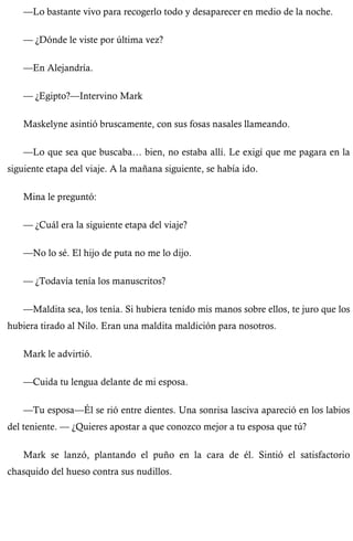 —Lo bastante vivo para recogerlo todo y desaparecer en medio de la noche. 
— ¿Dónde le viste por última vez? 
—En Alejandría. 
— ¿Egipto?—Intervino Mark 
Maskelyne asintió bruscamente, con sus fosas nasales llameando. 
—Lo que sea que buscaba… bien, no estaba allí. Le exigí que me pagara en la 
siguiente etapa del viaje. A la mañana siguiente, se había ido. 
Mina le preguntó: 
— ¿Cuál era la siguiente etapa del viaje? 
—No lo sé. El hijo de puta no me lo dijo. 
— ¿Todavía tenía los manuscritos? 
—Maldita sea, los tenía. Si hubiera tenido mis manos sobre ellos, te juro que los 
hubiera tirado al Nilo. Eran una maldita maldición para nosotros. 
Mark le advirtió. 
—Cuida tu lengua delante de mi esposa. 
—Tu esposa—Él se rió entre dientes. Una sonrisa lasciva apareció en los labios 
del teniente. — ¿Quieres apostar a que conozco mejor a tu esposa que tú? 
Mark se lanzó, plantando el puño en la cara de él. Sintió el satisfactorio 
chasquido del hueso contra sus nudillos. 
 