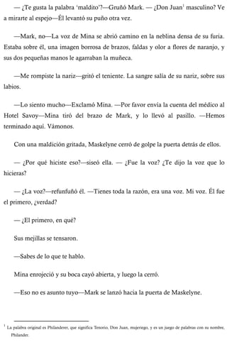 — ¿Te gusta la palabra ‘maldito’?—Gruñó Mark. — ¿Don Juan1 masculino? Ve 
a mirarte al espejo—Él levantó su puño otra vez. 
—Mark, no—La voz de Mina se abrió camino en la neblina densa de su furia. 
Estaba sobre él, una imagen borrosa de brazos, faldas y olor a flores de naranjo, y 
sus dos pequeñas manos le agarraban la muñeca. 
—Me rompiste la nariz—gritó el teniente. La sangre salía de su nariz, sobre sus 
labios. 
—Lo siento mucho—Exclamó Mina. —Por favor envía la cuenta del médico al 
Hotel Savoy—Mina tiró del brazo de Mark, y lo llevó al pasillo. —Hemos 
terminado aquí. Vámonos. 
Con una maldición gritada, Maskelyne cerró de golpe la puerta detrás de ellos. 
— ¿Por qué hiciste eso?—siseó ella. — ¿Fue la voz? ¿Te dijo la voz que lo 
hicieras? 
— ¿La voz?—refunfuñó él. —Tienes toda la razón, era una voz. Mi voz. Él fue 
el primero, ¿verdad? 
— ¿El primero, en qué? 
Sus mejillas se tensaron. 
—Sabes de lo que te hablo. 
Mina enrojeció y su boca cayó abierta, y luego la cerró. 
—Eso no es asunto tuyo—Mark se lanzó hacia la puerta de Maskelyne. 
1 La palabra original es Philanderer, que significa Tenorio, Don Juan, mujeriego, y es un juego de palabras con su nombre, 
Philander. 
 