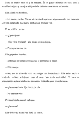 Mina se metió entre él y la madera. Él se quedó mirando su cara, con la 
mandíbula rígida y sus ojos reflejando la violenta emoción de su interior. 
Ella aferró sus hombros. 
—Lo siento, cariño. No me di cuenta de que eras virgen cuando nos casamos. 
Debería haber sido más suave contigo esa primera vez. 
Él sacudió la cabeza. 
— ¿Qué dijiste? 
— ¿Fui yo la primera?—ella exigió irónicamente. 
—Por supuesto que no. 
Ella golpeó su hombro. 
—Entonces no tienes necesidad de ir golpeando a nadie. 
—Él te sedujo. 
—No, no lo hizo—Su cara se arrugó con impaciencia. Ella salió hacia el 
vestíbulo. —Nos sedujimos uno al otro. Yo tenía curiosidad. Y para tu 
información, estaba totalmente dispuesta. Estúpida, pero complaciente. 
— ¿Lo amaste?—le dijo detrás de ella. 
—No seas ridículo. 
Persiguiéndola, agarró su brazo. 
— ¿Lo amas? 
Ella tiró de su mano y se frotó las sienes. 
 