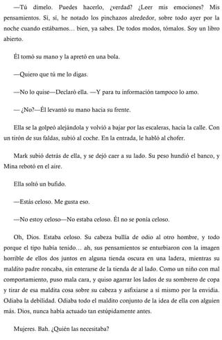 —Tú dímelo. Puedes hacerlo, ¿verdad? ¿Leer mis emociones? Mis 
pensamientos. Sí, sí, he notado los pinchazos alrededor, sobre todo ayer por la 
noche cuando estábamos… bien, ya sabes. De todos modos, tómalos. Soy un libro 
abierto. 
Él tomó su mano y la apretó en una bola. 
—Quiero que tú me lo digas. 
—No lo quise—Declaró ella. —Y para tu información tampoco lo amo. 
— ¿No?—Él levantó su mano hacia su frente. 
Ella se la golpeó alejándola y volvió a bajar por las escaleras, hacia la calle. Con 
un tirón de sus faldas, subió al coche. En la entrada, le habló al chofer. 
Mark subió detrás de ella, y se dejó caer a su lado. Su peso hundió el banco, y 
Mina rebotó en el aire. 
Ella soltó un bufido. 
—Estás celoso. Me gusta eso. 
—No estoy celoso—No estaba celoso. Él no se ponía celoso. 
Oh, Dios. Estaba celoso. Su cabeza bullía de odio al otro hombre, y todo 
porque el tipo había tenido… ah, sus pensamientos se enturbiaron con la imagen 
horrible de ellos dos juntos en alguna tienda oscura en una ladera, mientras su 
maldito padre roncaba, sin enterarse de la tienda de al lado. Como un niño con mal 
comportamiento, puso mala cara, y quiso agarrar los lados de su sombrero de copa 
y tirar de esa maldita cosa sobre su cabeza y asfixiarse a sí mismo por la envidia. 
Odiaba la debilidad. Odiaba todo el maldito conjunto de la idea de ella con alguien 
más. Dios, nunca había actuado tan estúpidamente antes. 
Mujeres. Bah. ¿Quién las necesitaba? 
 