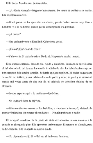 Él lo hacía. Maldita sea, la necesitaba. 
— ¿A dónde vamos?—Preguntó hoscamente. Su mano se deslizó a su muslo. 
Ella le golpeó otra vez. 
—Si mi padre se ha quedado sin dinero, podría haber vuelto muy bien a 
Londres. Y si lo ha hecho, pienso que se dónde podría ir a por más. 
— ¿A dónde? 
—Hay un hombre en el East End. Colecciona cosas. 
— ¿Cosas? ¿Qué clase de cosas? 
—Ya lo verás. Si todavía existe. No lo sé. Ha pasado mucho tiempo. 
Él se quedó sentado al lado de ella, rígido y silencioso. Su mano se apretó sobre 
el riel al otro lado del banco. La tensión irradiaba de ella. La había hecho enojarse. 
Por supuesto él lo estaba también. Se había enojado también. El coche traqueteaba 
en medio del tráfico, y una neblina densa de polvo y calor, se paró y se detuvo al 
menos mil veces antes de que por fin el vehículo se detuviera delante de un 
almacén. 
—Puedes esperar aquí si lo prefieres—dijo Mina. 
—No te dejaré fuera de mi vista. 
—Sólo mantén tus manos en los bolsillos, si vienes—Le instruyó, abriendo la 
puerta y bajándose sin esperar al conductor. —Ningún puñetazo a nadie. 
Él la siguió alrededor de la parte de atrás del almacén, a una escalera a la 
entrada en el segundo piso. Ella apretó un timbre negro. Esperaron en silencio, pero 
nadie contestó. Ella lo apretó de nuevo. Nada. 
—No oigo nada—dijo él. —Tal vez el timbre no funcione. 
 