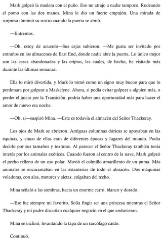Mark golpeó la madera con el puño. Eso no atrajo a nadie tampoco. Rodeando 
el pomo con las dos manos, Mina le dio un fuerte empujón. Una mirada de 
sorpresa iluminó su rostro cuando la puerta se abrió. 
—Entremos. 
—Oh, estoy de acuerdo—Sus cejas subieron. —Me gusta ser invitado por 
extraños en los almacenes de East End, donde nadie abre la puerta. Lo único mejor 
son las casas abandonadas y las criptas, las cuales, de hecho, he visitado más 
durante las últimas semanas. 
Ella lo miró divertida, y Mark lo tomó como un signo muy bueno para que lo 
perdonara por golpear a Maskelyne. Ahora, si podía evitar golpear a alguien más, o 
perder el juicio por la Transición, podría haber una oportunidad más para hacer el 
amor de nuevo esa noche. 
—Oh, sí—suspiró Mina. —Este es todavía el almacén del Señor Thackeray. 
Los ojos de Mark se abrieron. Antiguas columnas dóricas se apoyaban en las 
equinas, y cinco de ellas eran de diferentes épocas y lugares del mundo. Podía 
decirlo por sus tamaños y texturas. Al parecer el Señor Thackeray también tenía 
interés por los animales exóticos. Cuando fueron al centro de la nave, Mark golpeó 
el pecho relleno de un oso polar. Movió el colmillo amarillento de un puma. Más 
animales se encaramaban en las estanterías de todo el almacén. Dos máquinas 
voladoras, con alas, motores y aletas, colgaban del techo. 
Mina señaló a las sombras, hacia un enorme carro, blanco y dorado. 
—Ese fue siempre mi favorito. Solía fingir ser una princesa mientras el Señor 
Thackeray y mi padre discutían cualquier negocio en el que anduvieran. 
Mina se inclinó, levantando la tapa de un sarcófago caído. 
Continuó. 
 