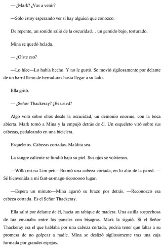 — ¿Mark? ¿Vas a venir? 
—Sólo estoy esperando ver si hay alguien que conozco. 
De repente, un sonido salió de la oscuridad… un gemido bajo, torturado. 
Mina se quedó helada. 
— ¿Oíste eso? 
—Lo hice—Lo había hecho. Y no le gustó. Se movió sigilosamente por delante 
de un barril lleno de herraduras hasta llegar a su lado. 
Ella gritó. 
— ¿Señor Thackeray? ¿Es usted? 
Algo voló sobre ellos desde la oscuridad, un demonio enorme, con la boca 
abierta. Mark tomó a Mina y la empujó detrás de él. Un esqueleto viró sobre sus 
cabezas, pedaleando en una bicicleta. 
Esqueletos. Cabezas cortadas. Maldita sea. 
La sangre caliente se fundió bajo su piel. Sus ojos se volvieron. 
—Willo-mi-na Lim-pett—Bramó una cabeza cortada, en lo alto de la pared. — 
Sé bienvenida a mi fant-as-mago-ricoooooo lugar. 
—Espera un minuto—Mina agarró su brazo por detrás. —Reconozco esa 
cabeza cortada. Es el Señor Thackeray. 
Ella saltó por delante de él, hacia un tabique de madera. Una astilla sospechosa 
de luz emanaba entre los paneles con bisagras. Mark la siguió. Si el Señor 
Thackeray era el que hablaba por una cabeza cortada, podría tener que faltar a su 
promesa de no golpear a nadie. Mina se deslizó sigilosamente tras una caja 
formada por grandes espejos. 
 