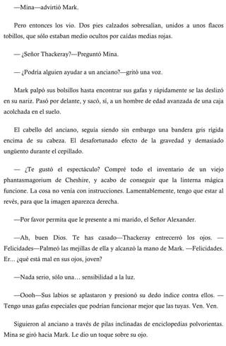 —Mina—advirtió Mark. 
Pero entonces los vio. Dos pies calzados sobresalían, unidos a unos flacos 
tobillos, que sólo estaban medio ocultos por caídas medias rojas. 
— ¿Señor Thackeray?—Preguntó Mina. 
— ¿Podría alguien ayudar a un anciano?—gritó una voz. 
Mark palpó sus bolsillos hasta encontrar sus gafas y rápidamente se las deslizó 
en su nariz. Pasó por delante, y sacó, sí, a un hombre de edad avanzada de una caja 
acolchada en el suelo. 
El cabello del anciano, seguía siendo sin embargo una bandera gris rígida 
encima de su cabeza. El desafortunado efecto de la gravedad y demasiado 
ungüento durante el cepillado. 
— ¿Te gustó el espectáculo? Compré todo el inventario de un viejo 
phantasmagorium de Cheshire, y acabo de conseguir que la linterna mágica 
funcione. La cosa no venía con instrucciones. Lamentablemente, tengo que estar al 
revés, para que la imagen aparezca derecha. 
—Por favor permita que le presente a mi marido, el Señor Alexander. 
—Ah, buen Dios. Te has casado—Thackeray entrecerró los ojos. — 
Felicidades—Palmeó las mejillas de ella y alcanzó la mano de Mark. —Felicidades. 
Er... ¿qué está mal en sus ojos, joven? 
—Nada serio, sólo una… sensibilidad a la luz. 
—Oooh—Sus labios se aplastaron y presionó su dedo índice contra ellos. — 
Tengo unas gafas especiales que podrían funcionar mejor que las tuyas. Ven. Ven. 
Siguieron al anciano a través de pilas inclinadas de enciclopedias polvorientas. 
Mina se giró hacia Mark. Le dio un toque sobre su ojo. 
 