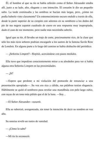 Él, el hombre al que su tío se había referido como el Señor Alexander estaba 
allí, justo a su lado, alto, elegante y con intención. El corazón le dio un pequeño 
salto. La tarde continuaba y las sombras se hacían más largas, pero, ¿cómo no 
podía haberlo visto claramente? Un estremecimiento oscuro onduló a través de ella, 
desde la parte superior de su crespón con adornos en su sombrero a los dedos del 
pie de sus negros zapatos cuadrado de cuero en una respuesta muy inapropiada, 
dado el caso de ese momento, pero nadie más necesitaba saberlo. 
Igual que su tío, él llevaba un traje de corte, preciosamente rico, de la clase que 
sólo los más ricos señores podrían encargarle a los sastres de la famosa Savile Row 
de Londres. En alguna parte a lo largo del camino se había deshecho del periódico. 
— ¿Señorita Limpett?—Repitió, acercándose con pasos medidos. 
Ella tuvo que impedirse conscientemente mirar a su alrededor para ver si había 
alguna otra Señorita Limpett en las proximidades. 
— ¿Sí? 
—Espero que perdone a mi violación del protocolo de renunciar a una 
presentación apropiada—. Su voz era rica y cálida, sus palabras tenían elegancia. 
Hábilmente se quitó el sombrero para revelar una mandíbula con pelo largo rubio, 
con rayas de un tono más pálido que el de la luna. —Soy… 
—El Señor Alexander—susurró. 
Ella se ruborizó, avergonzada, sin tener la intención de decir su nombre en voz 
alta. 
Su sonrisa reveló un rastro de vanidad. 
— ¿Cómo lo sabe? 
—Mi tío lo reconoció. 
 
